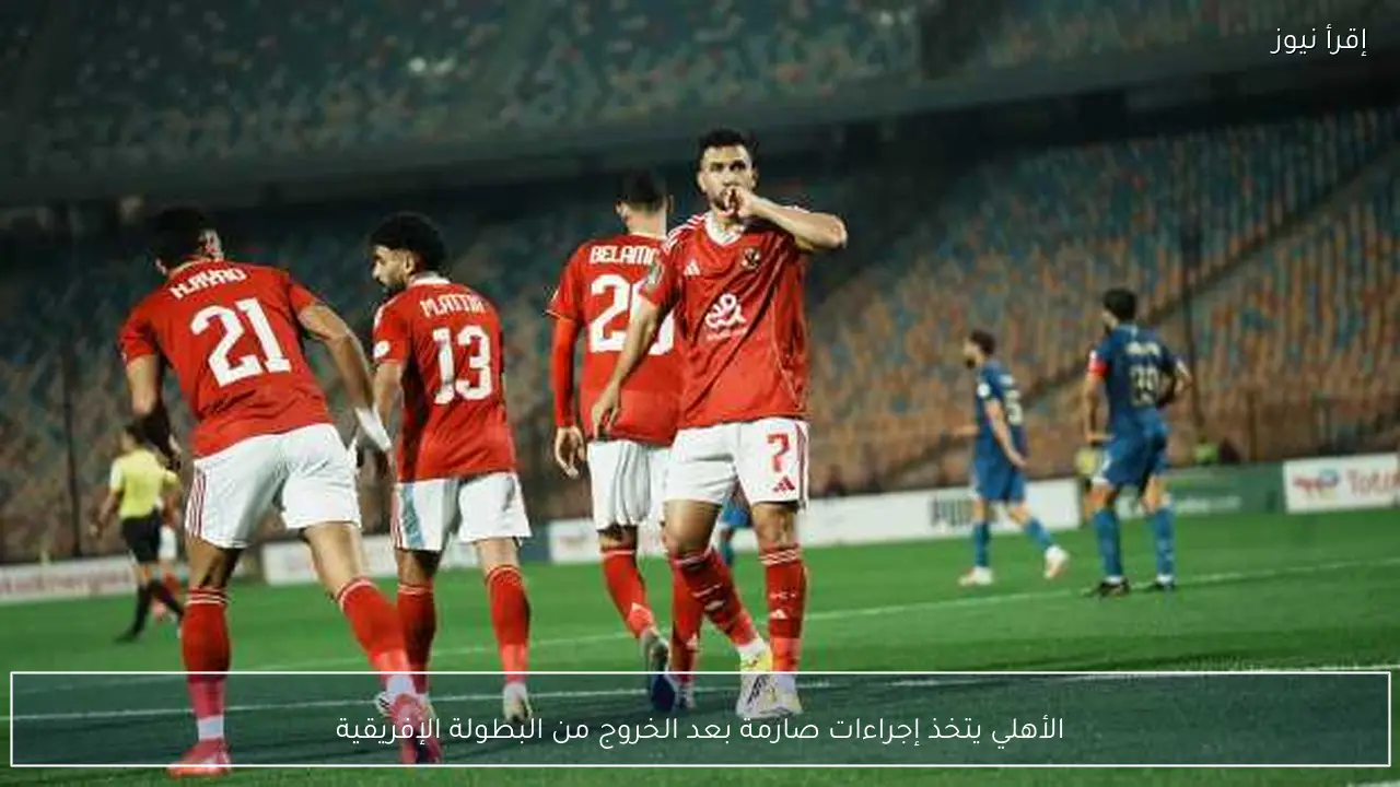 الأهلي يتخذ إجراءات صارمة بعد الخروج من البطولة الإفريقية