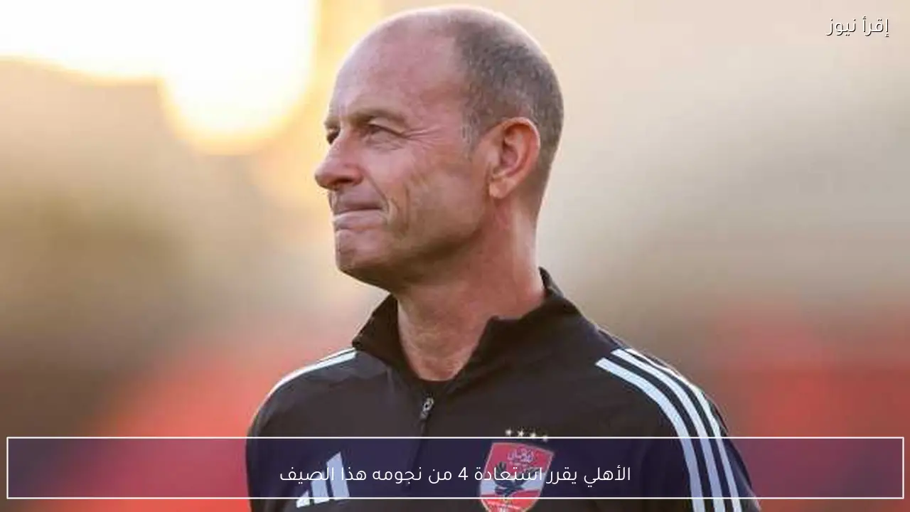 الأهلي يقرر استعادة 4 من نجومه هذا الصيف