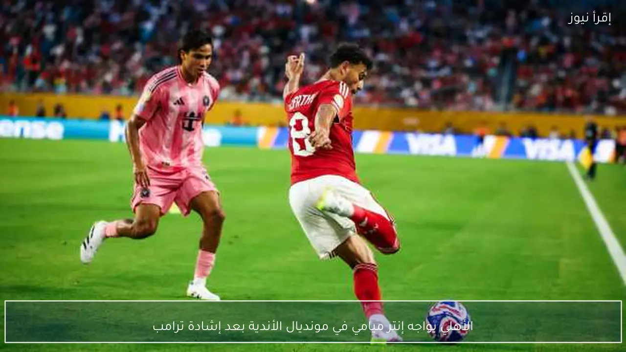 الأهلي يواجه إنتر ميامي في مونديال الأندية بعد إشادة ترامب