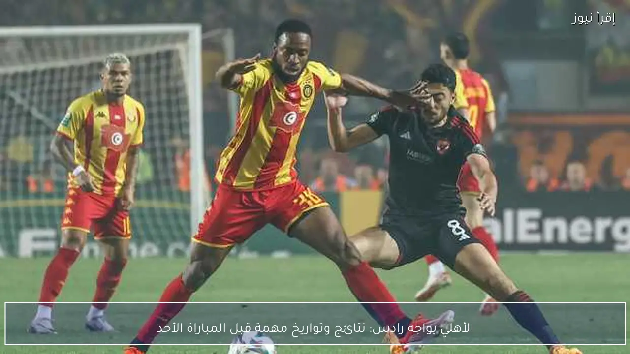 الأهلي يواجه رادس: نتائج وتواريخ مهمة قبل المباراة الأحد