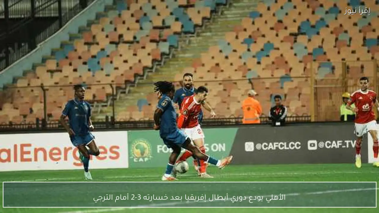 الأهلي يودع دوري أبطال إفريقيا بعد خسارته 3-2 أمام الترجي