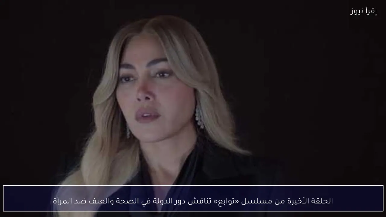 الحلقة الأخيرة من مسلسل «توابع» تناقش دور الدولة في الصحة والعنف ضد المرأة