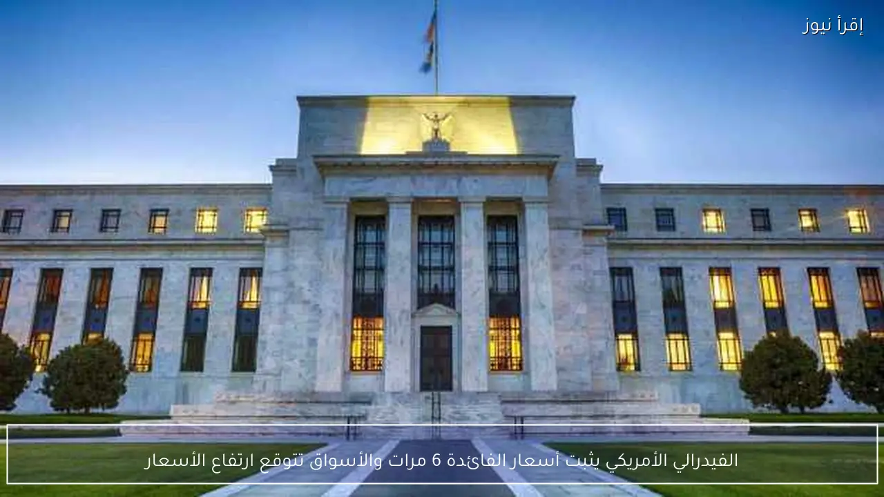 الفيدرالي الأمريكي يثبت أسعار الفائدة 6 مرات والأسواق تتوقع ارتفاع الأسعار