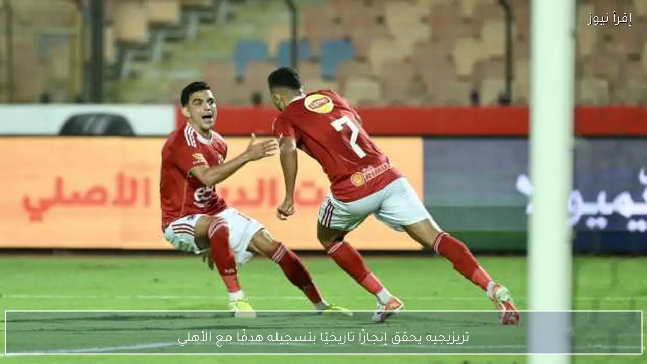 تريزيجيه يحقق إنجازًا تاريخيًا بتسجيله هدفًا مع الأهلي