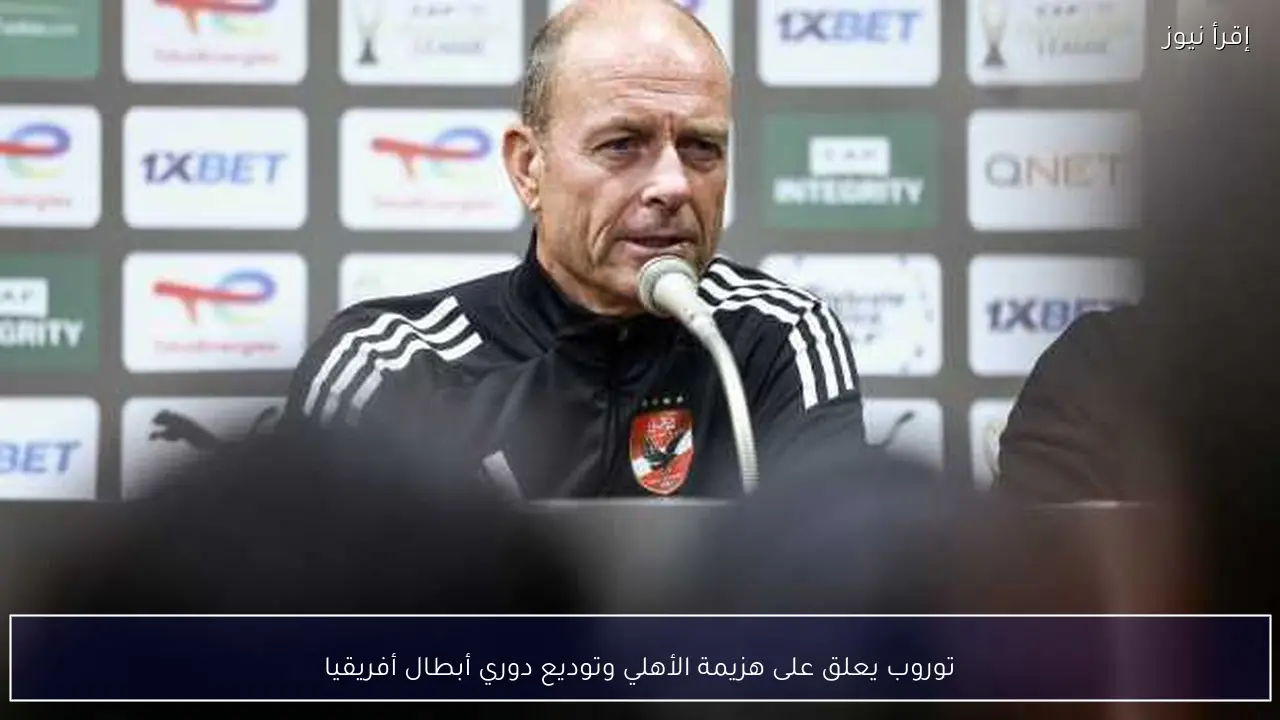 توروب يعلق على هزيمة الأهلي وتوديع دوري أبطال أفريقيا