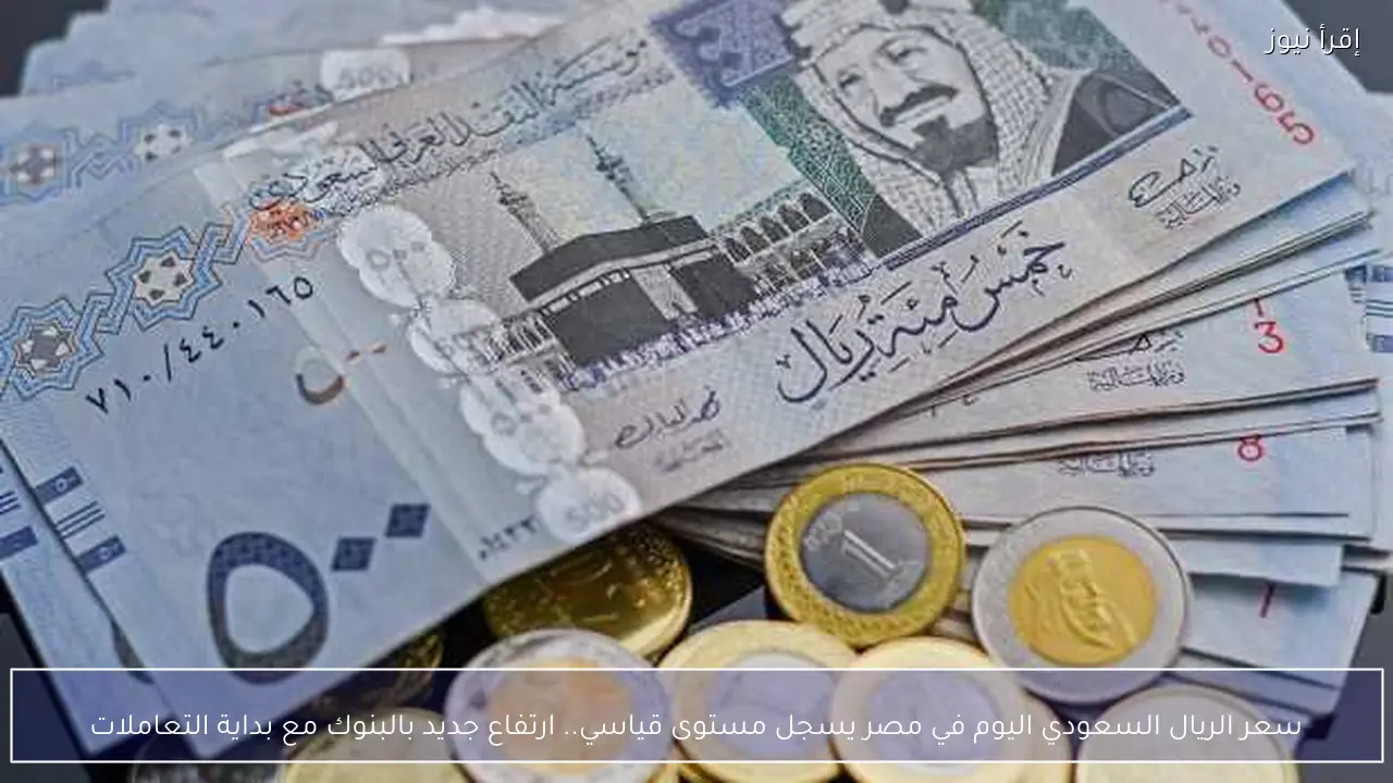 سعر الريال السعودي اليوم في مصر يسجل مستوى قياسي.. ارتفاع جديد بالبنوك مع بداية التعاملات