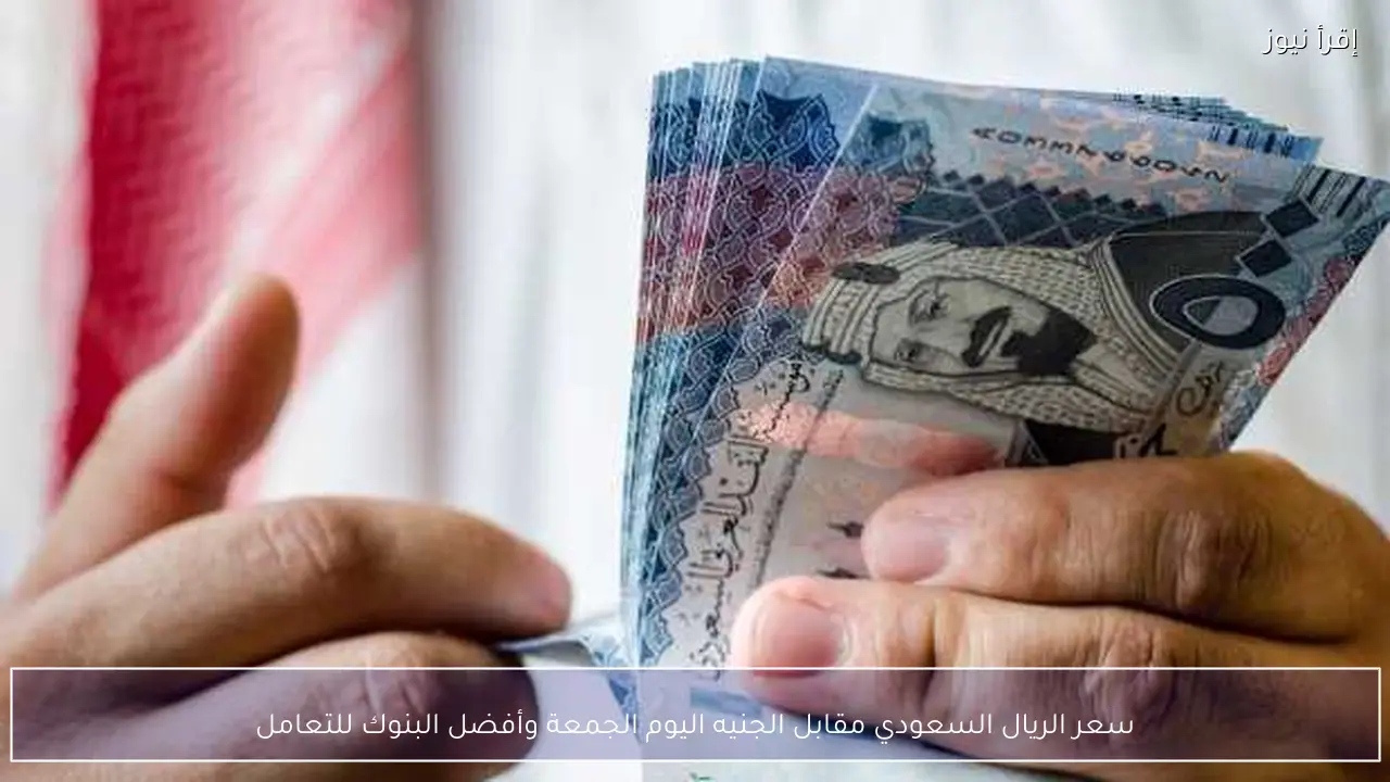 سعر الريال السعودي مقابل الجنيه اليوم الجمعة وأفضل البنوك للتعامل