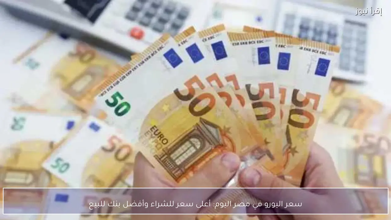سعر اليورو في مصر اليوم: أعلى سعر للشراء وأفضل بنك للبيع