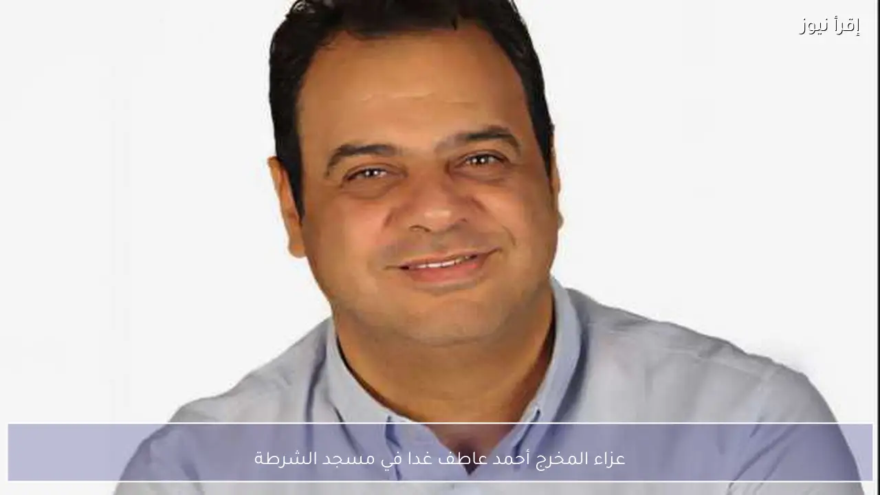 عزاء المخرج أحمد عاطف غدا في مسجد الشرطة