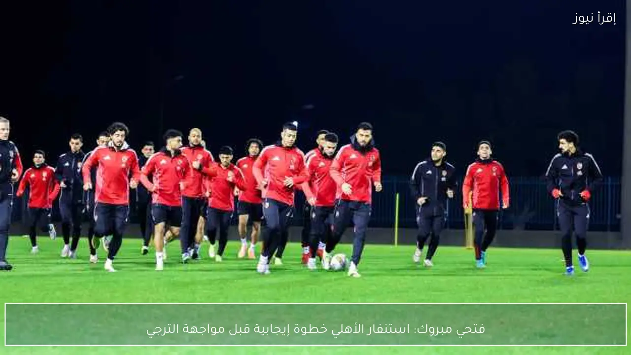 فتحي مبروك: استنفار الأهلي خطوة إيجابية قبل مواجهة الترجي