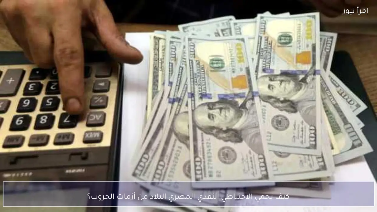 كيف يحمي الاحتياطي النقدي المصري البلاد من أزمات الحروب؟