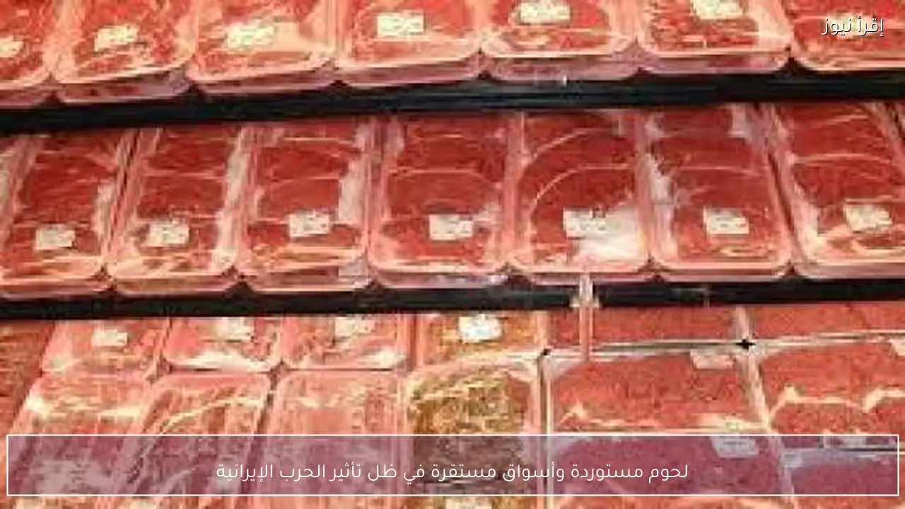 لحوم مستوردة وأسواق مستقرة في ظل تأثير الحرب الإيرانية