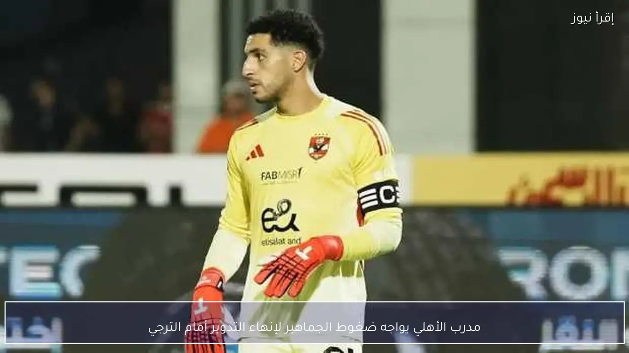 مدرب الأهلي يواجه ضغوط الجماهير لإنهاء التدوير أمام الترجي