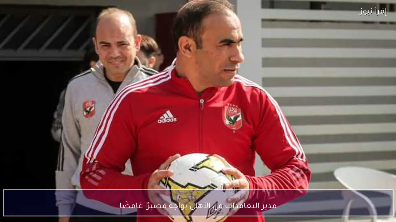 مدير التعاقدات في الأهلي يواجه مصيرًا غامضًا