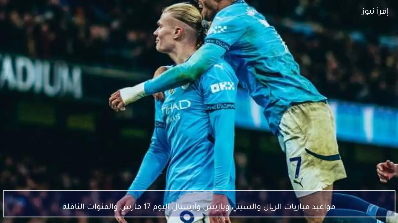 مواعيد مباريات الريال والسيتي وباريس وآرسنال اليوم 17 مارس والقنوات الناقلة