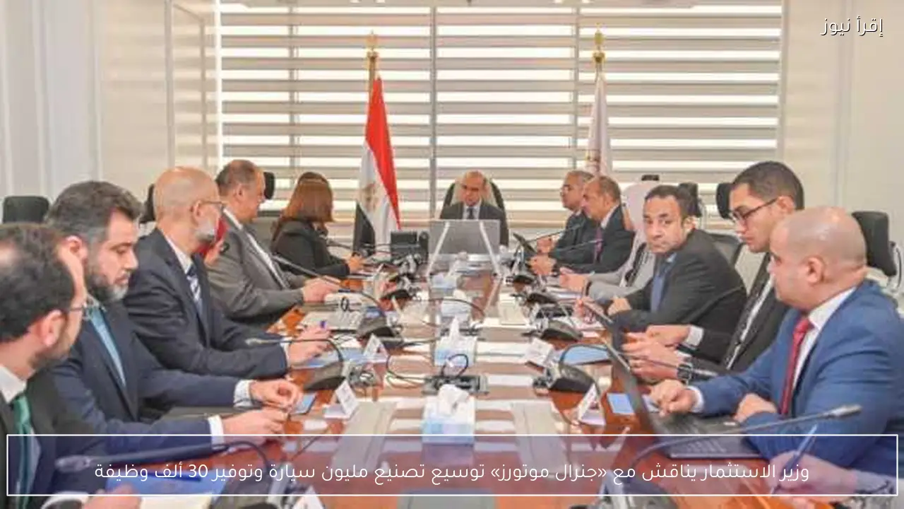 وزير الاستثمار يناقش مع «جنرال موتورز» توسيع تصنيع مليون سيارة وتوفير 30 ألف وظيفة