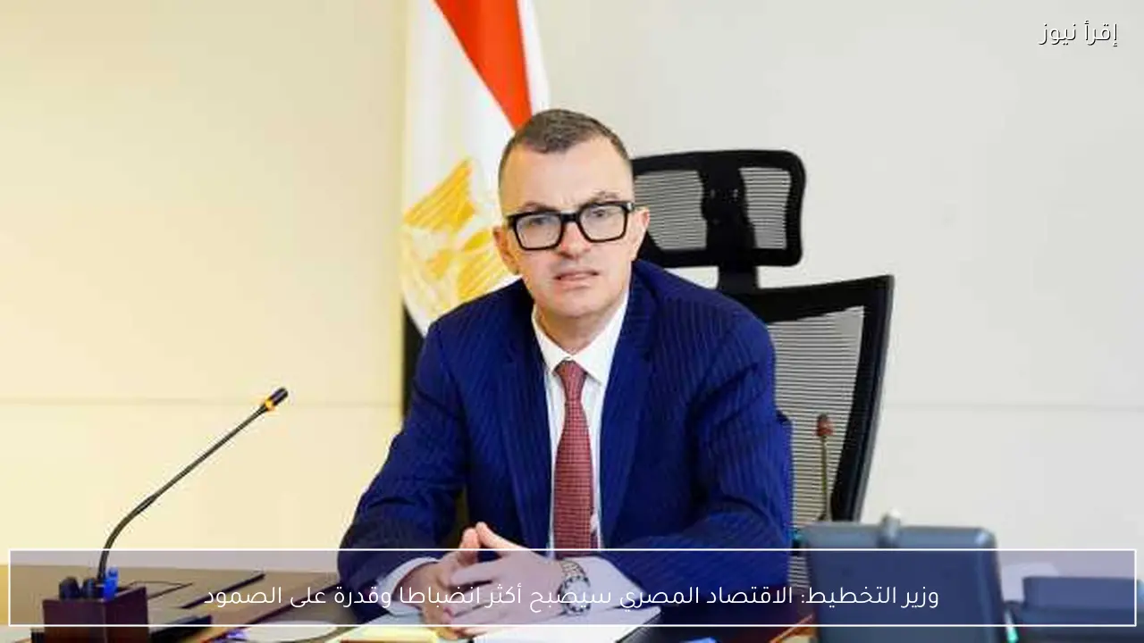 وزير التخطيط: الاقتصاد المصري سيصبح أكثر انضباطا وقدرة على الصمود