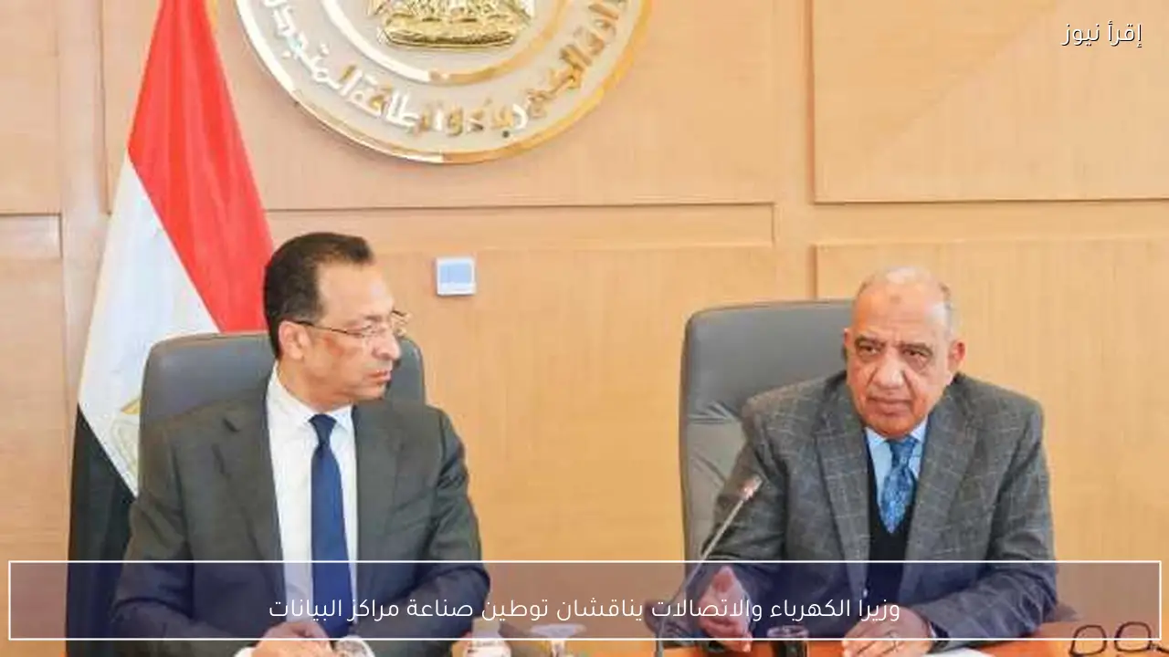 وزيرا الكهرباء والاتصالات يناقشان توطين صناعة مراكز البيانات