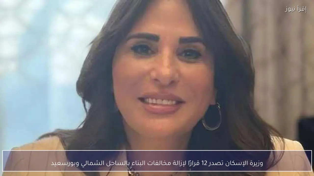 وزيرة الإسكان تصدر 12 قرارًا لإزالة مخالفات البناء بالساحل الشمالي وبورسعيد
