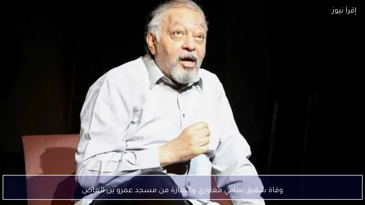 وفاة شقيق سامي مغاوري والجنازة من مسجد عمرو بن العاص
