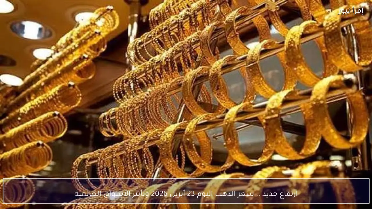 ارتفاع جديد .. سعر الذهب اليوم 23 أبريل 2026 في الصاغة