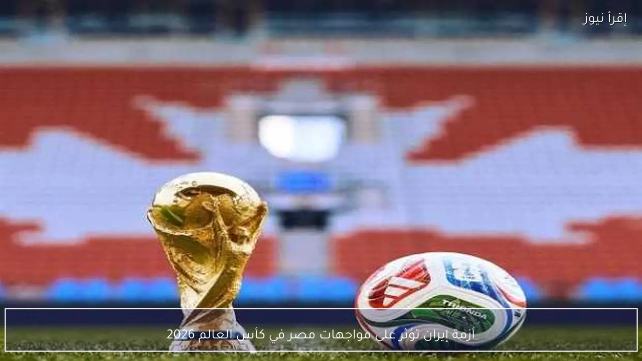 أزمة إيران تؤثر على مواجهات مصر في كأس العالم 2026
