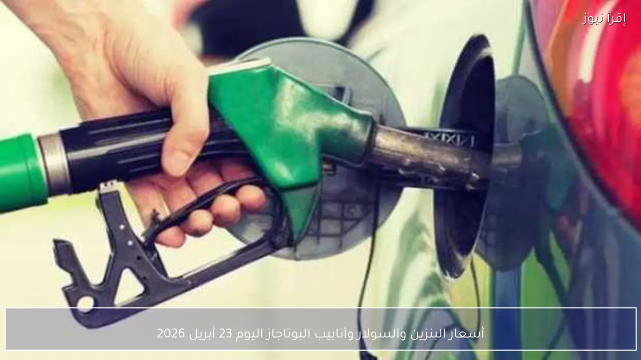 أسعار البنزين والسولار وأنابيب البوتاجاز اليوم 23 أبريل 2026