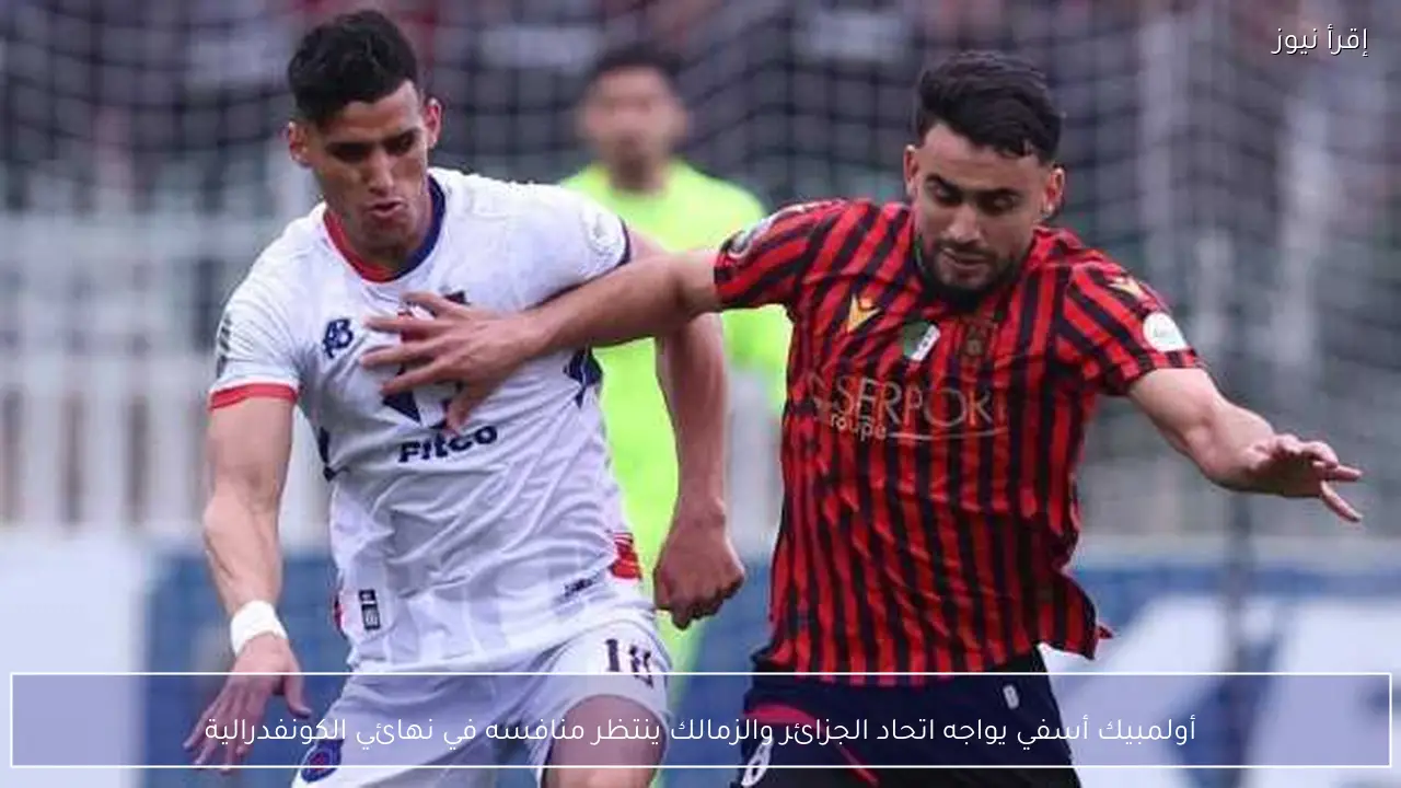 أولمبيك أسفي يواجه اتحاد الجزائر والزمالك ينتظر منافسه في نهائي الكونفدرالية