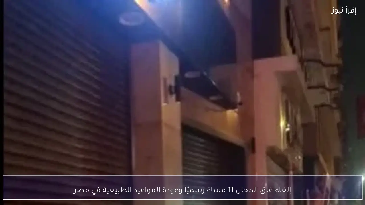 إلغاء غلق المحال 11 مساءً رسميًا وعودة المواعيد الطبيعية في مصر