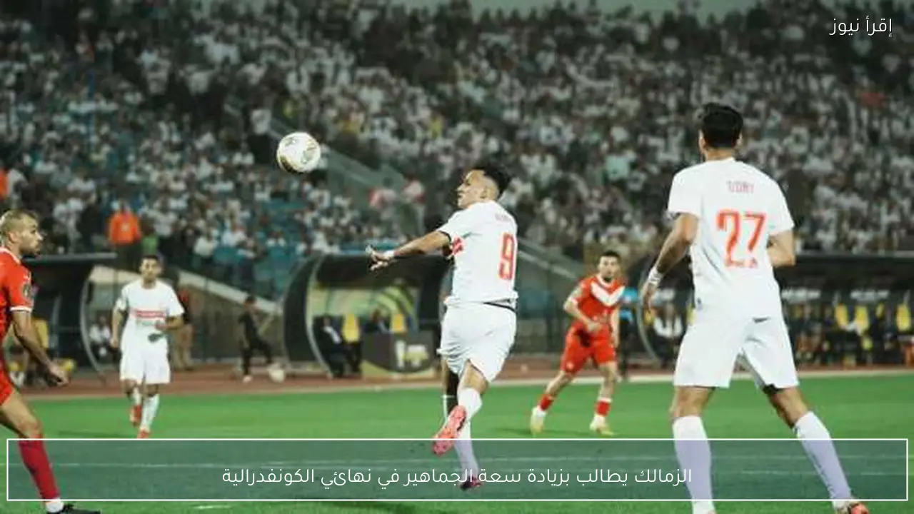 الزمالك يطالب بزيادة سعة الجماهير في نهائي الكونفدرالية