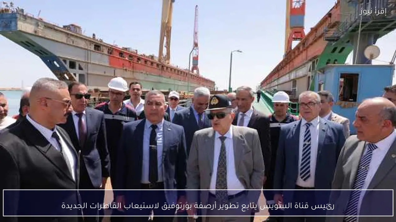 رئيس قناة السويس يتابع تطوير أرصفة بورتوفيق لاستيعاب القاطرات الجديدة