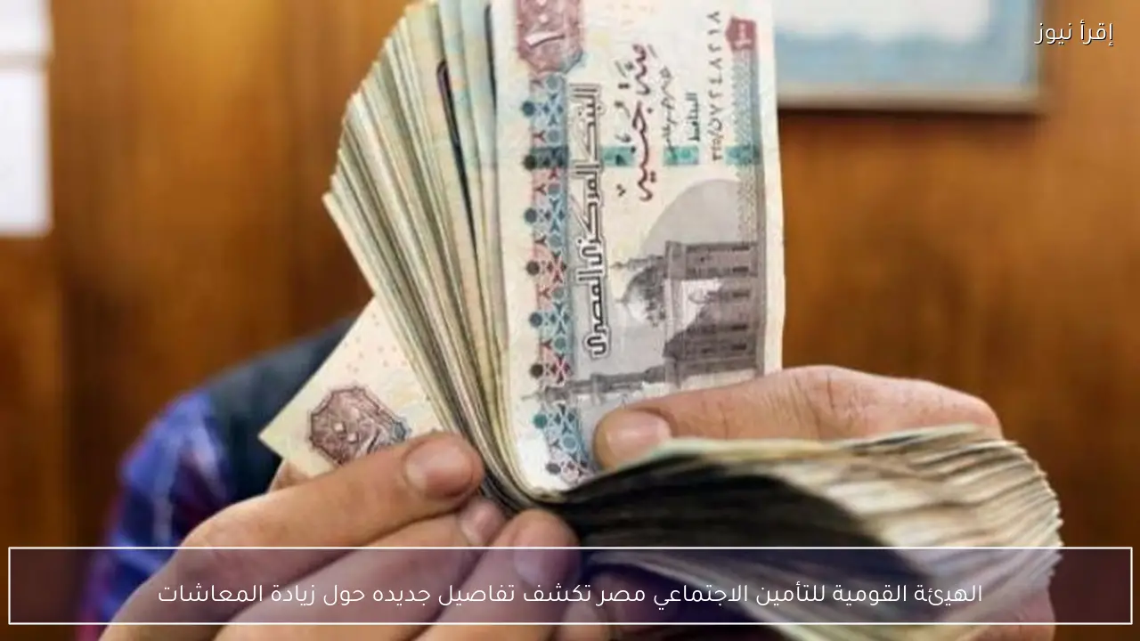 الهيئة القومية للتأمين الاجتماعي مصر تكشف تفاصيل جديده حول زيادة المعاشات