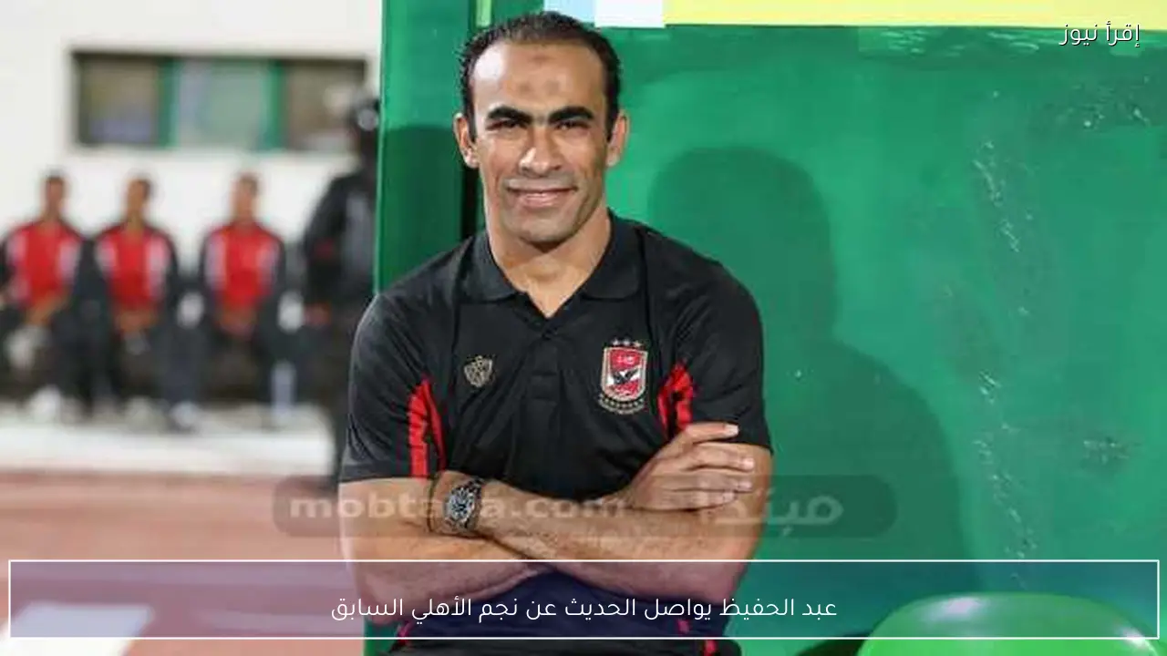 عبد الحفيظ يواصل الحديث عن نجم الأهلي السابق