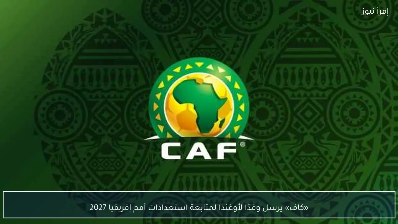 «كاف» يرسل وفدًا لأوغندا لمتابعة استعدادات أمم إفريقيا 2027