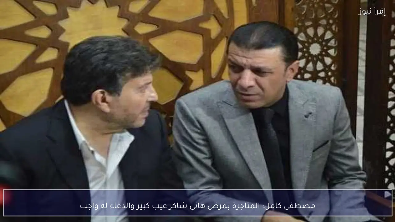مصطفى كامل: المتاجرة بمرض هاني شاكر عيب كبير والدعاء له واجب