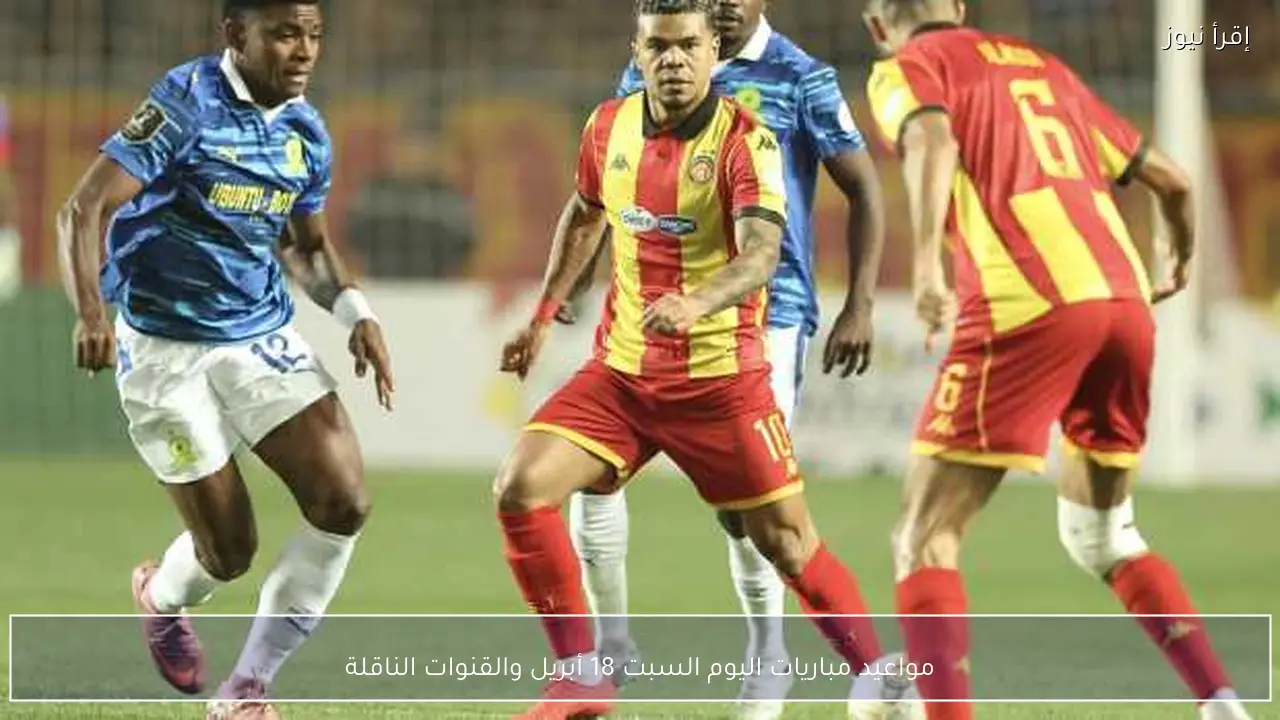 مواعيد مباريات اليوم السبت 18 أبريل والقنوات الناقلة