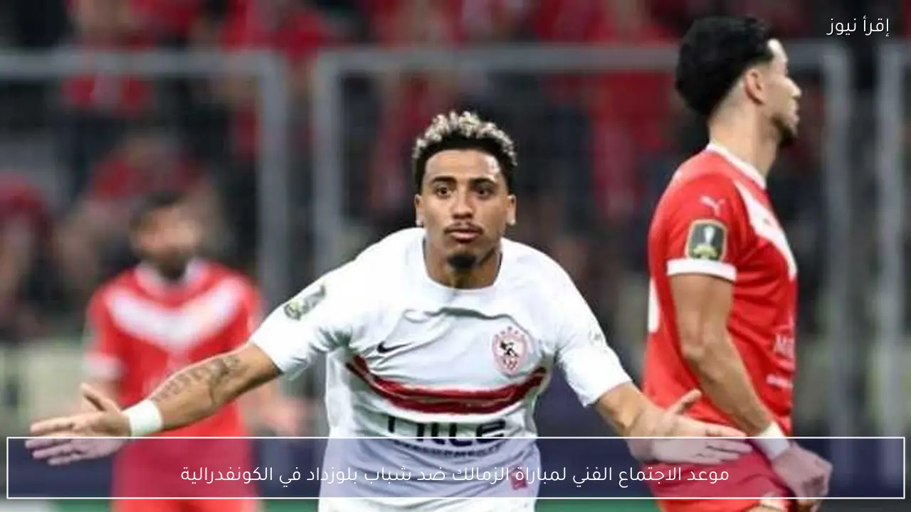 موعد الاجتماع الفني لمباراة الزمالك ضد شباب بلوزداد في الكونفدرالية