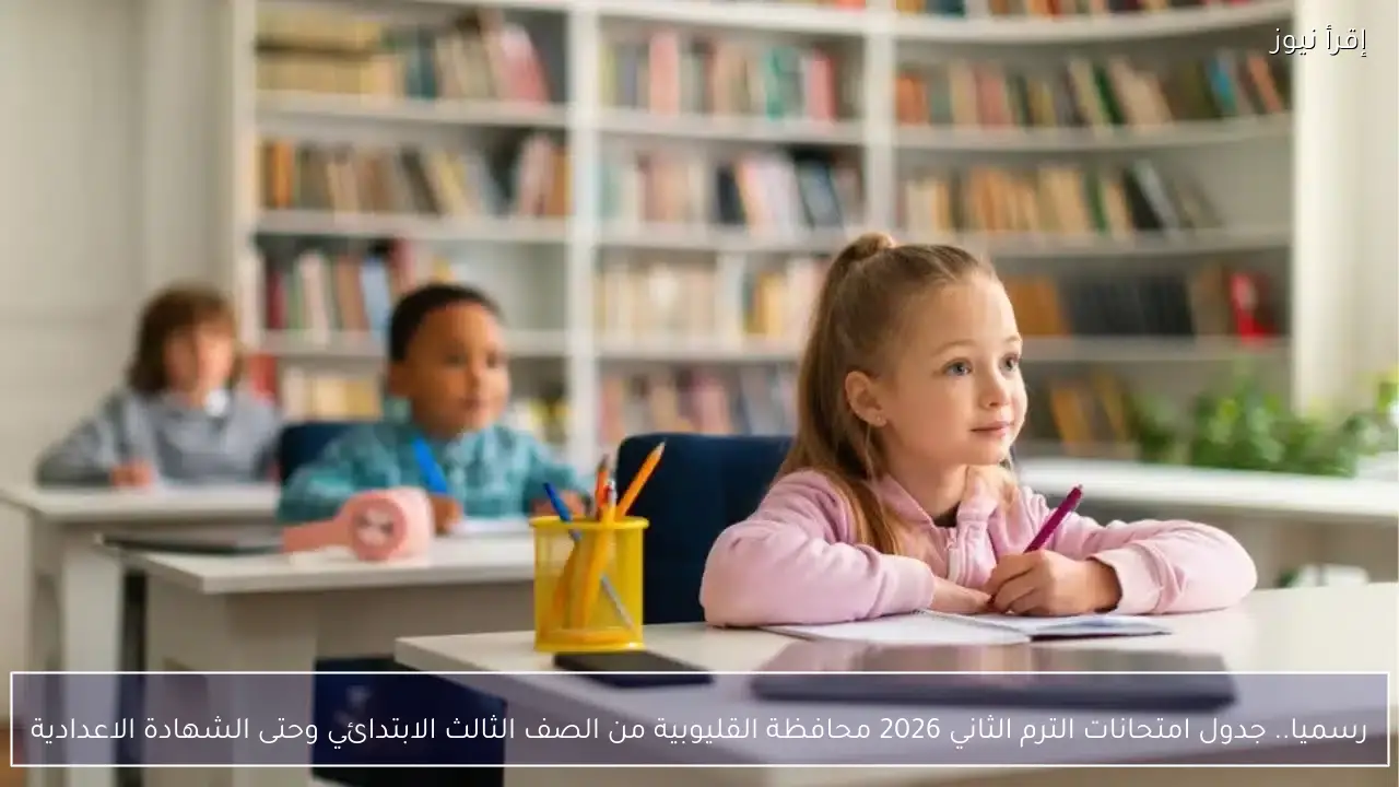 رسميا.. جدول امتحانات الترم الثاني 2026 محافظة القليوبية من الصف الثالث الابتدائي وحتى الشهادة الاعدادية