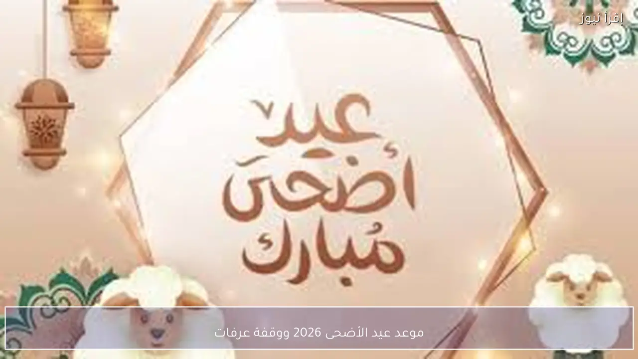 موعد عيد الأضحى 2026 ووقفة عرفات