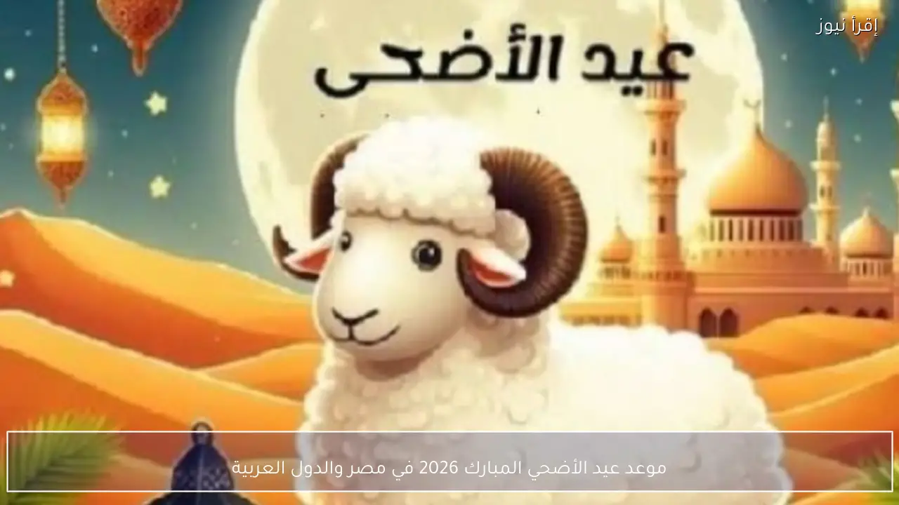 موعد عيد الأضحي المبارك 2026 في مصر والدول العربية وفق الحسابات الفلكية