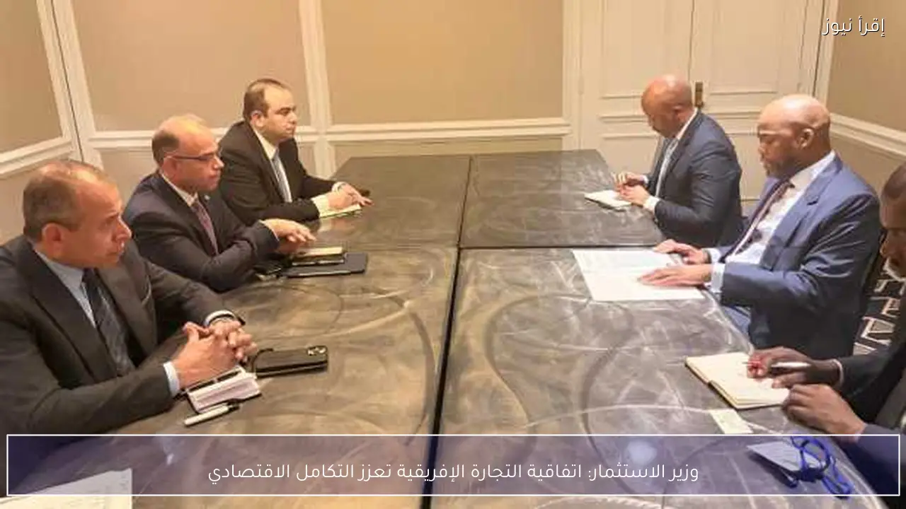 وزير الاستثمار: اتفاقية التجارة الإفريقية تعزز التكامل الاقتصادي