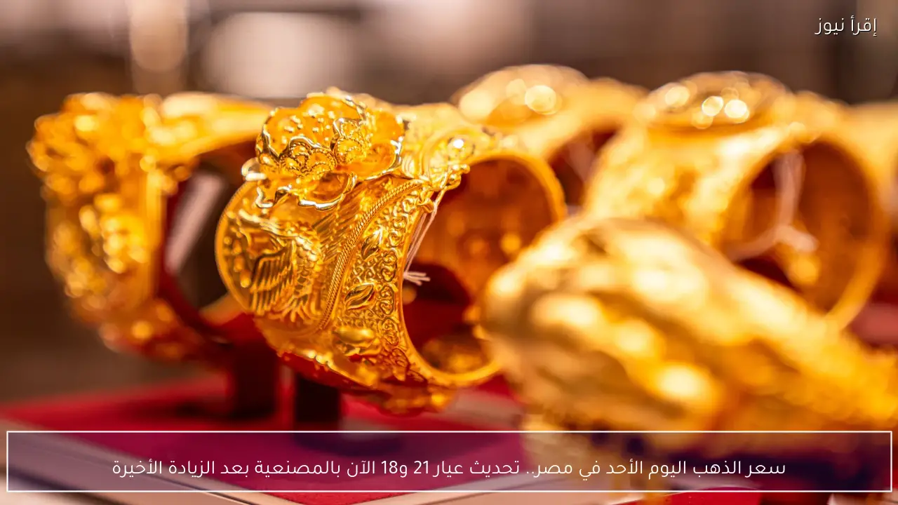 سعر الذهب اليوم الأحد في مصر.. تحديث عيار 21 و18 الآن بالمصنعية بعد الزيادة الأخيرة