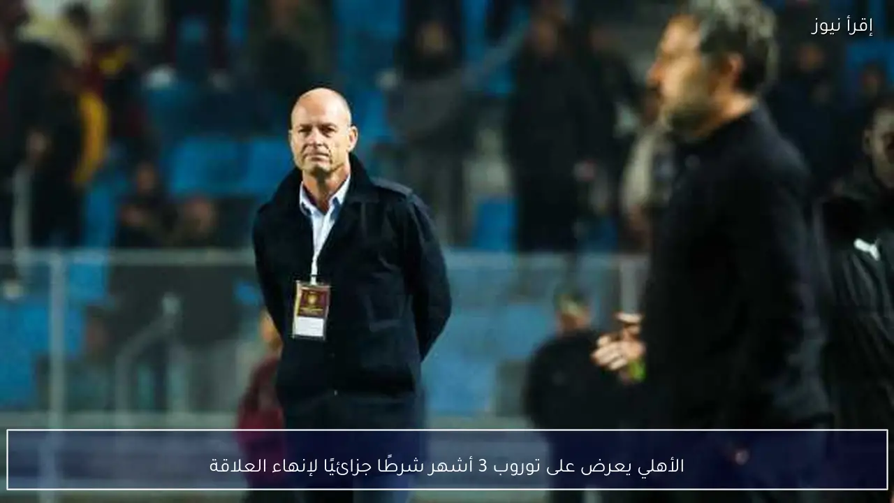 الأهلي يعرض على توروب 3 أشهر شرطًا جزائيًا لإنهاء العلاقة