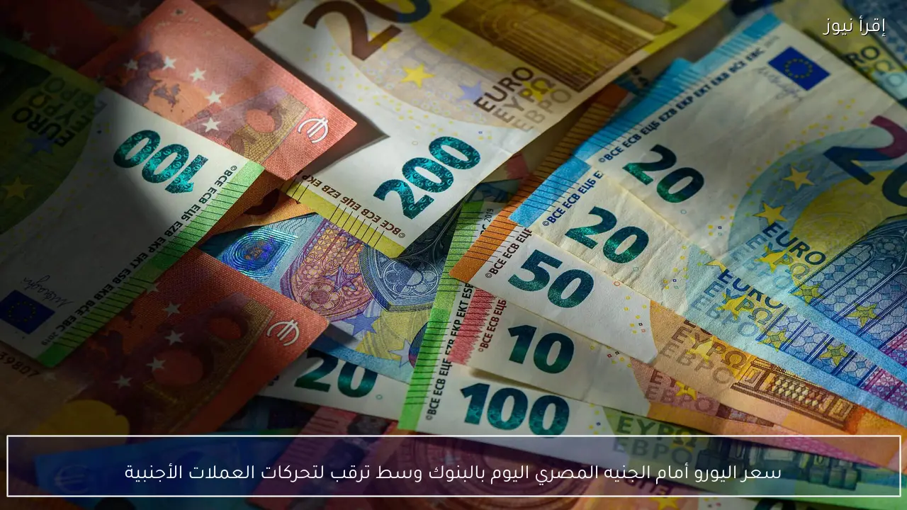 سعر اليورو أمام الجنيه المصري اليوم بالبنوك وسط ترقب لتحركات العملات الأجنبية