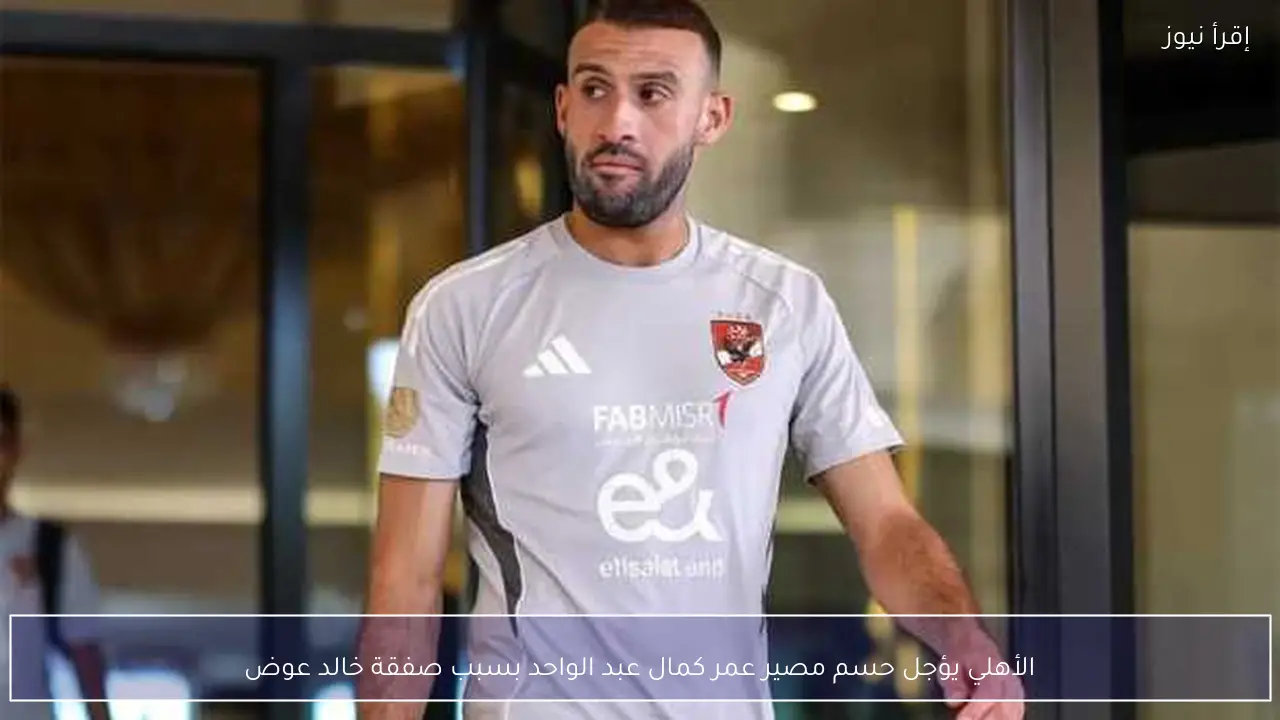 الأهلي يؤجل حسم مصير عمر كمال عبد الواحد بسبب صفقة خالد عوض
