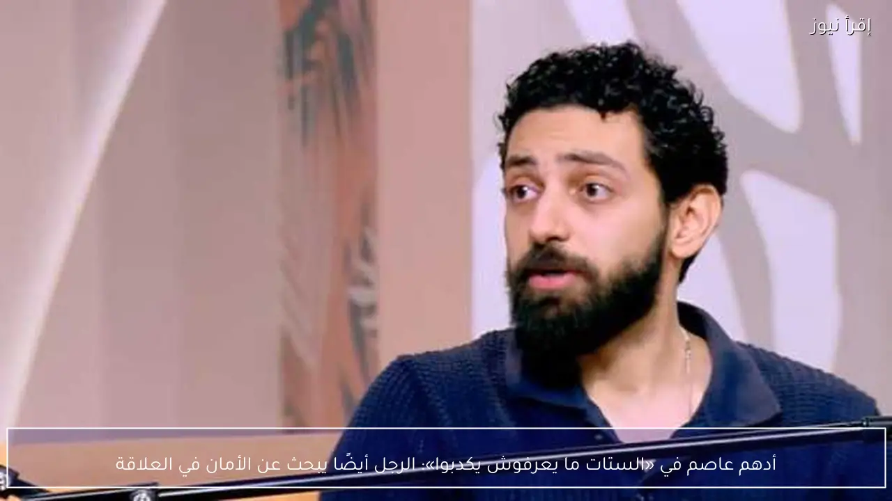 أدهم عاصم في «الستات ما يعرفوش يكدبوا»: الرجل أيضًا يبحث عن الأمان في العلاقة