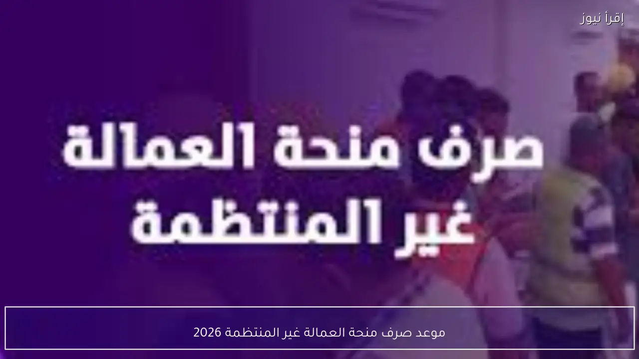 موعد صرف منحة العمالة غير المنتظمة 2026 والفئات المستفيدة