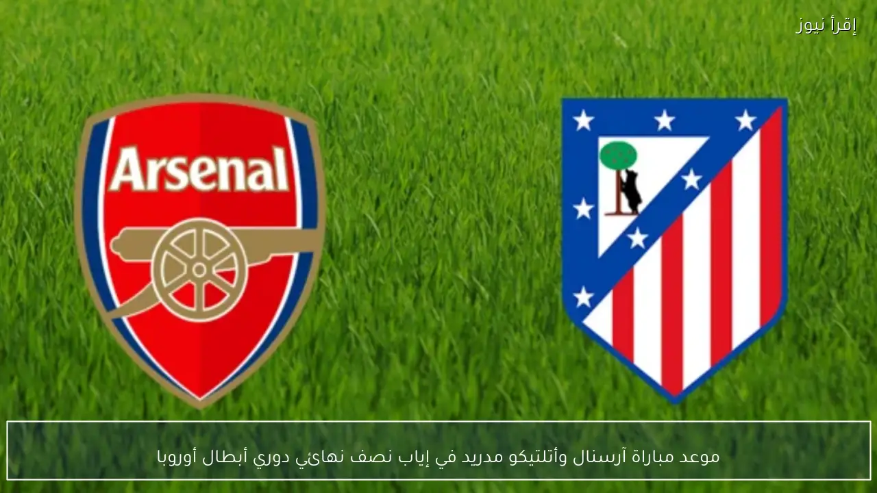 موعد مباراة آرسنال وأتلتيكو مدريد في إياب نصف نهائي دوري أبطال أوروبا