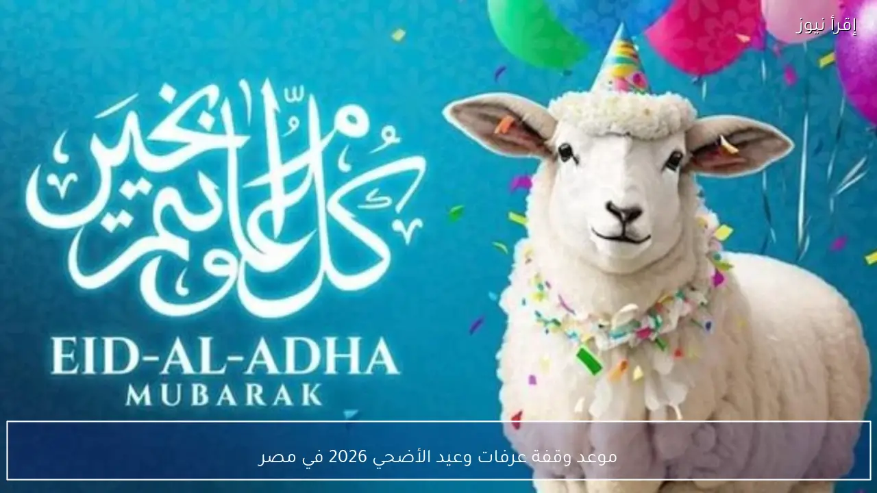 موعد وقفة عرفات وعيد الأضحي 2026 في مصر وفق الحسابات الفلكية
