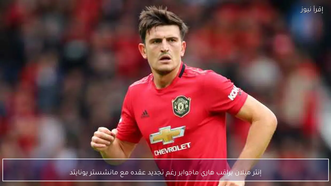 إنتر ميلان يراقب هاري ماجواير رغم تجديد عقده مع مانشستر يونايتد